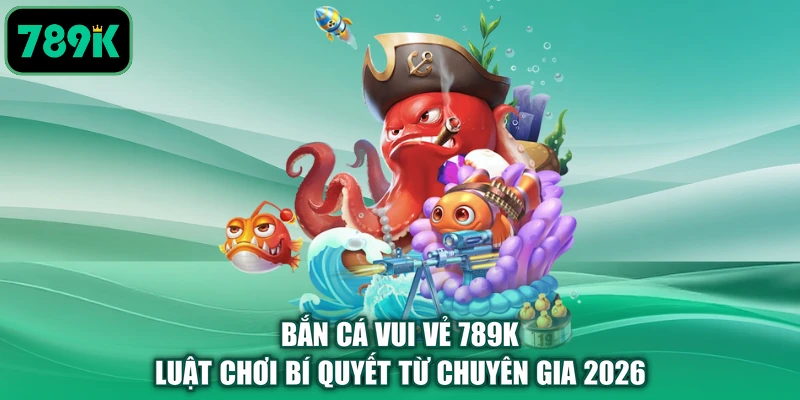 Bắn Cá Vui Vẻ 789K - Luật Chơi Bí Quyết Từ Chuyên Gia 2026
